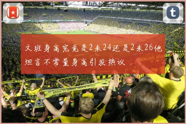 文班身高究竟是2米24还是2米26他坦言不常量身高引发热议