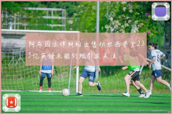 阿布因法律纠纷出售切尔西资金235亿英镑未能到账引发关注