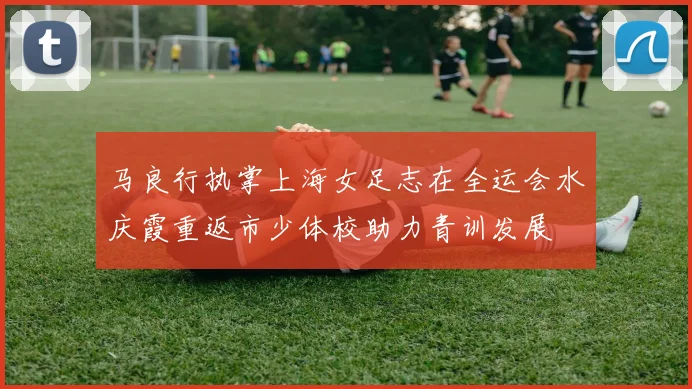 马良行执掌上海女足志在全运会水庆霞重返市少体校助力青训发展