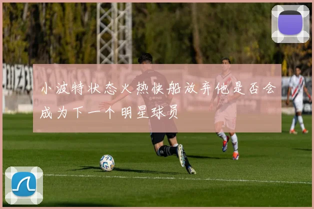 小波特状态火热快船放弃他是否会成为下一个明星球员