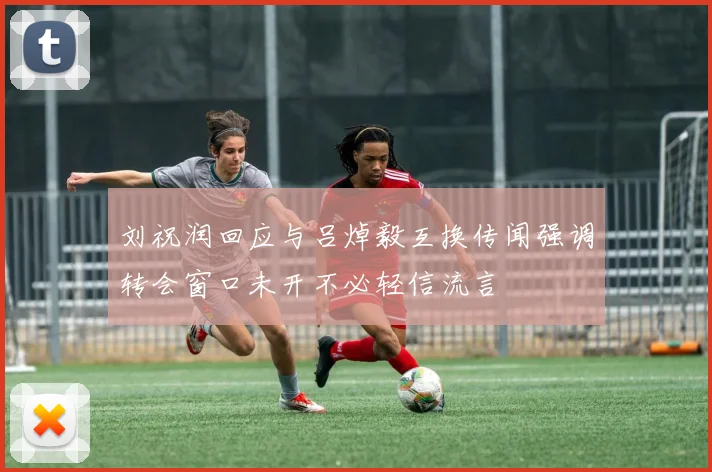 刘祝润回应与吕焯毅互换传闻强调转会窗口未开不必轻信流言