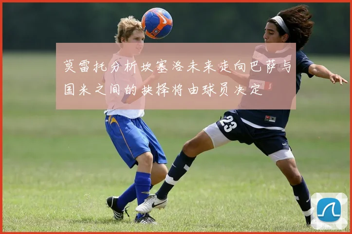 莫雷托分析坎塞洛未来走向巴萨与国米之间的抉择将由球员决定