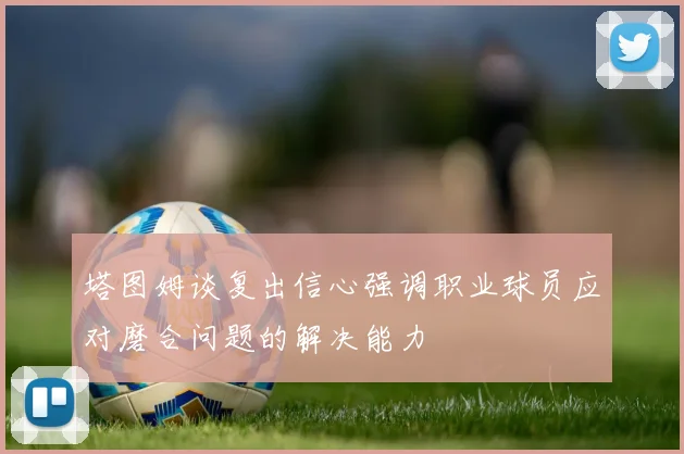 塔图姆谈复出信心强调职业球员应对磨合问题的解决能力