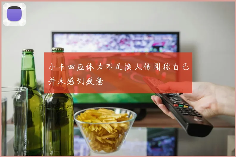 小卡回应体力不足换人传闻称自己并未感到疲惫