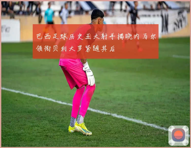 巴西足球历史五大射手揭晓内马尔领衔贝利大罗紧随其后
