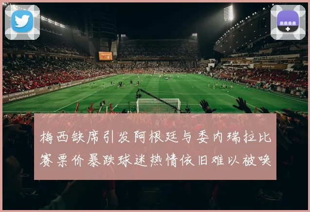梅西缺席引发阿根廷与委内瑞拉比赛票价暴跌球迷热情依旧难以被唤醒