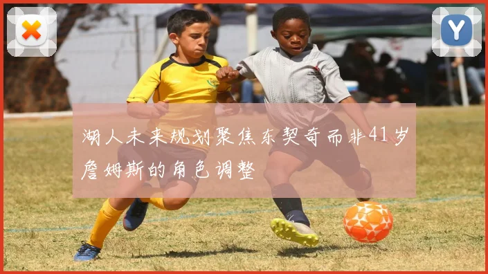 湖人未来规划聚焦东契奇而非41岁詹姆斯的角色调整