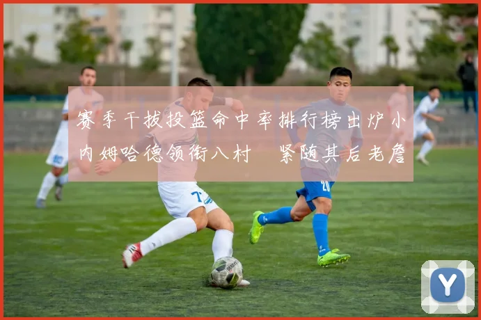赛季干拔投篮命中率排行榜出炉小内姆哈德领衔八村塁紧随其后老詹稳居前列