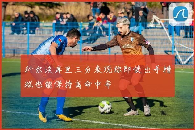 科尔谈库里三分表现称即使出手糟糕也能保持高命中率