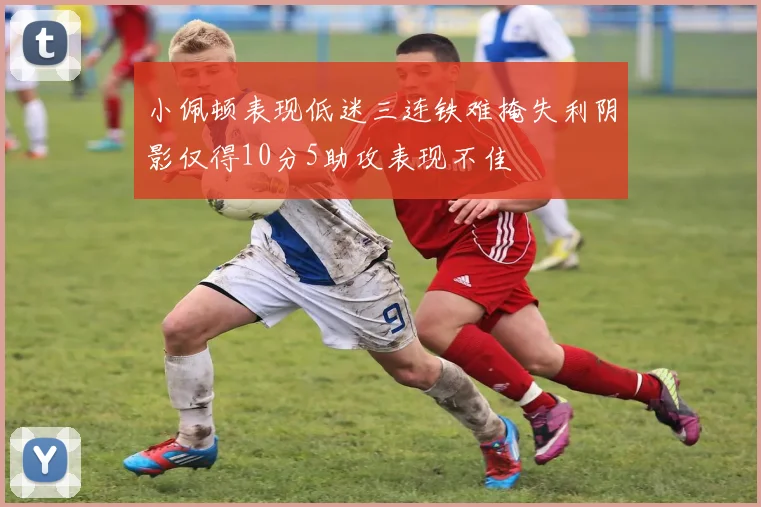小佩顿表现低迷三连铁难掩失利阴影仅得10分5助攻表现不佳