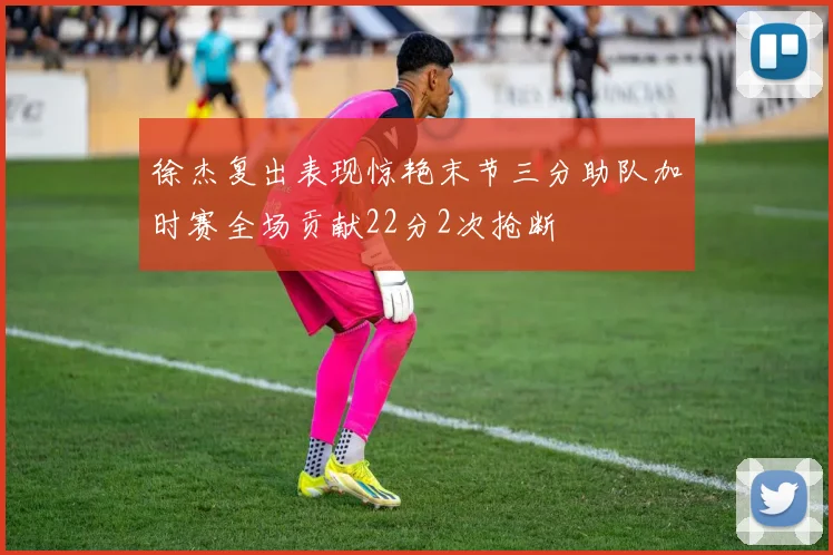 徐杰复出表现惊艳末节三分助队加时赛全场贡献22分2次抢断