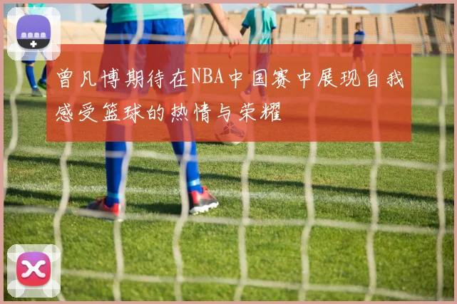 曾凡博期待在NBA中国赛中展现自我感受篮球的热情与荣耀