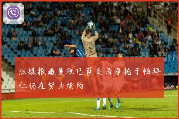 法媒报道曼联巴萨皇马争抢于帕拜仁仍在努力续约