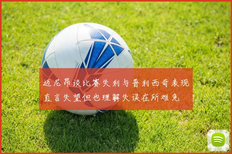 迈尼昂谈比赛失利与普利西奇表现直言失望但也理解失误在所难免