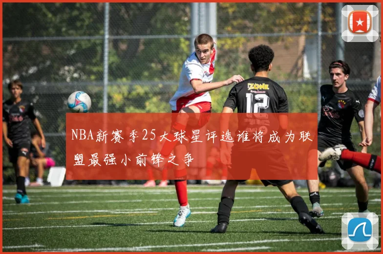 NBA新赛季25大球星评选谁将成为联盟最强小前锋之争