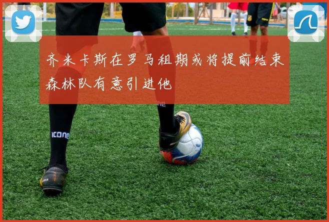 齐米卡斯在罗马租期或将提前结束森林队有意引进他