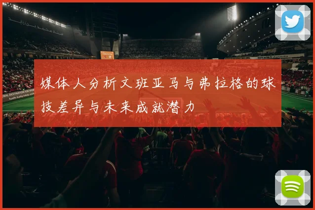 媒体人分析文班亚马与弗拉格的球技差异与未来成就潜力