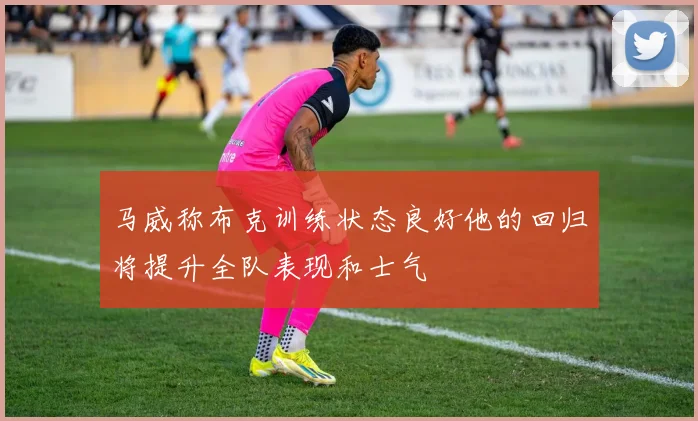 马威称布克训练状态良好他的回归将提升全队表现和士气