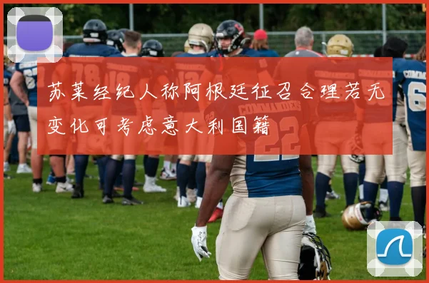 苏莱经纪人称阿根廷征召合理若无变化可考虑意大利国籍