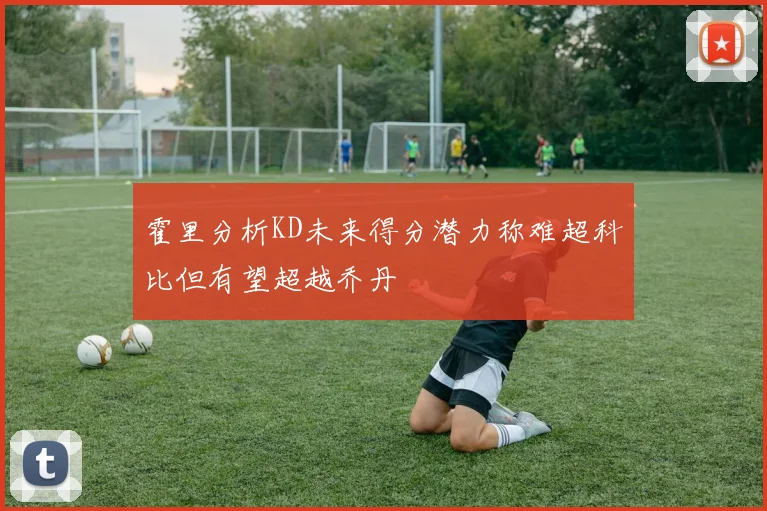 霍里分析KD未来得分潜力称难超科比但有望超越乔丹