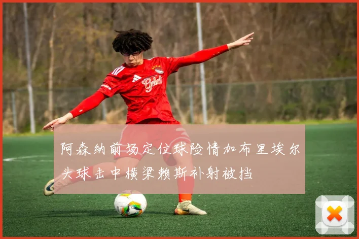 阿森纳前场定位球险情加布里埃尔头球击中横梁赖斯补射被挡