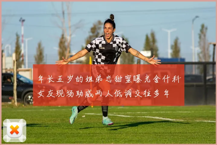 年长五岁的姐弟恋甜蜜曝光舍什科女友现场助威两人低调交往多年