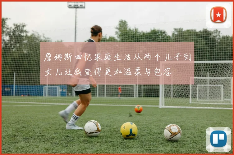 詹姆斯回忆家庭生活从两个儿子到女儿让我变得更加温柔与包容