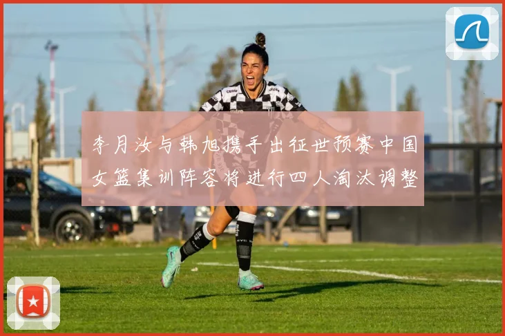 李月汝与韩旭携手出征世预赛中国女篮集训阵容将进行四人淘汰调整