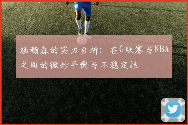 杨瀚森的实力分析：在G联赛与NBA之间的微妙平衡与不稳定性