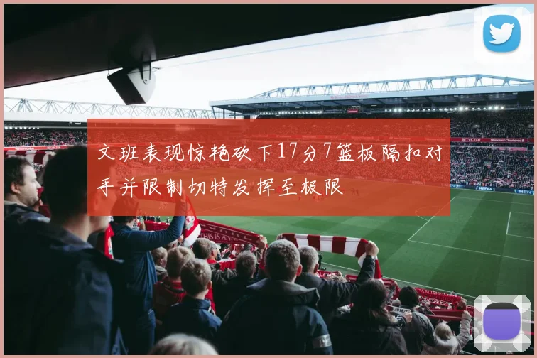 文班表现惊艳砍下17分7篮板隔扣对手并限制切特发挥至极限