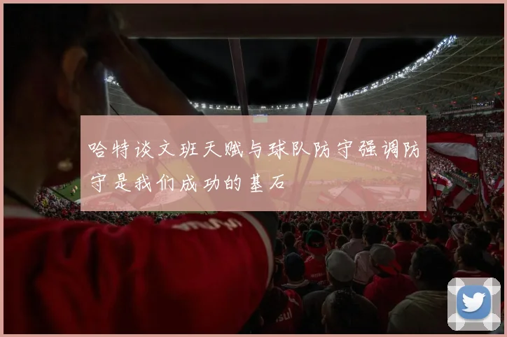 哈特谈文班天赋与球队防守强调防守是我们成功的基石