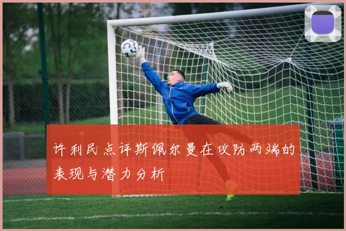 许利民点评斯佩尔曼在攻防两端的表现与潜力分析
