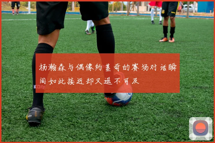 杨瀚森与偶像约基奇的赛场对话瞬间如此接近却又遥不可及