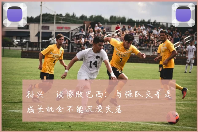 孙兴慜谈惨败巴西：与强队交手是成长机会不能沉浸失落