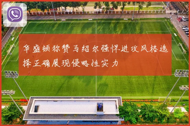 华盛顿称赞马绍尔强悍进攻风格选择正确展现侵略性实力