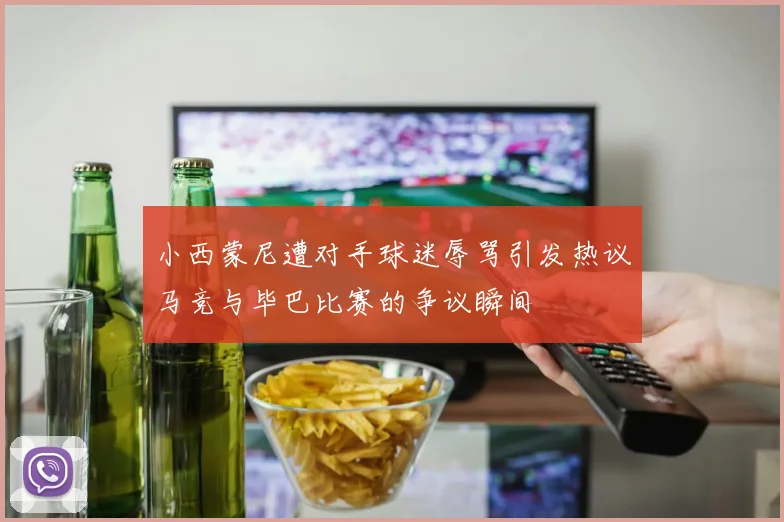 小西蒙尼遭对手球迷辱骂引发热议马竞与毕巴比赛的争议瞬间