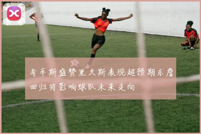 考辛斯盛赞里夫斯表现超预期东詹回归将影响球队未来走向
