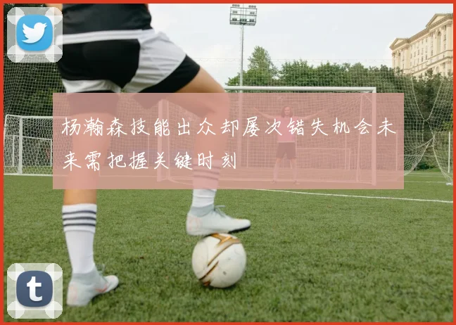 杨瀚森技能出众却屡次错失机会未来需把握关键时刻