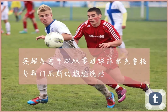 英超与意甲双双零进球菲尔克鲁格与希门尼斯的尴尬境地