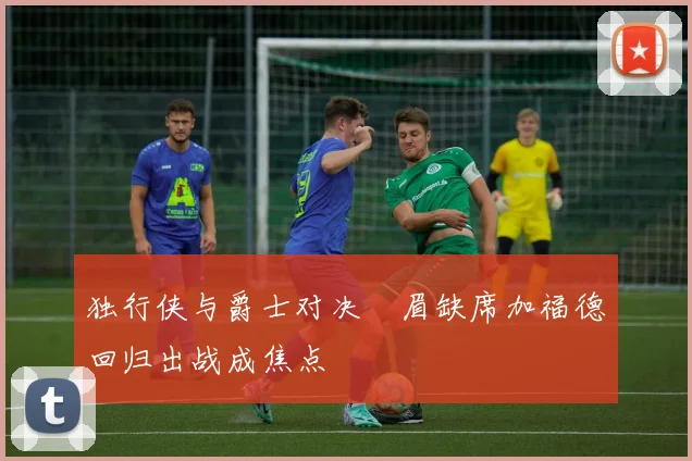 独行侠与爵士对决濃眉缺席加福德回归出战成焦点