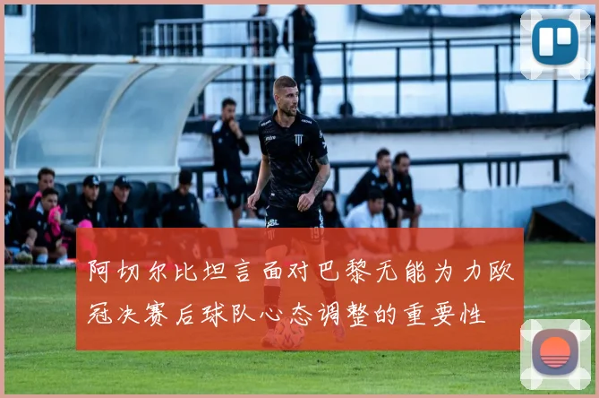 阿切尔比坦言面对巴黎无能为力欧冠决赛后球队心态调整的重要性