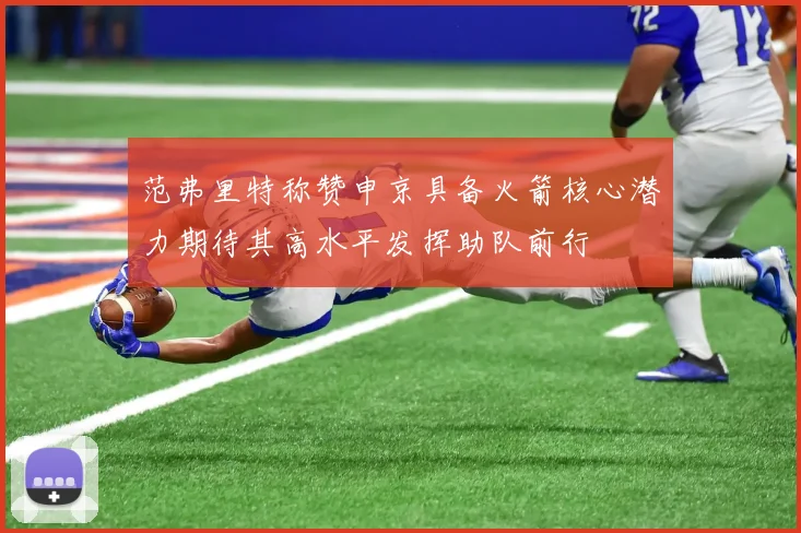 范弗里特称赞申京具备火箭核心潜力期待其高水平发挥助队前行