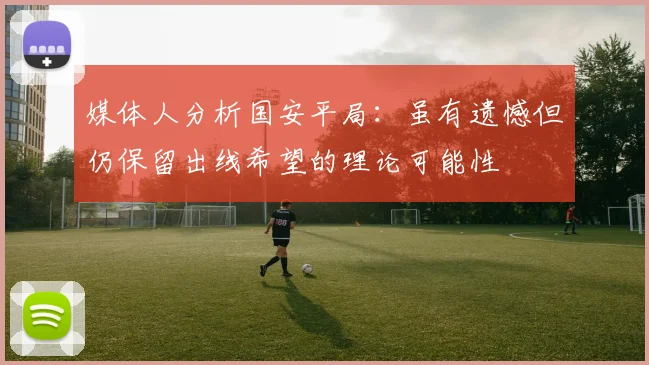 媒体人分析国安平局：虽有遗憾但仍保留出线希望的理论可能性