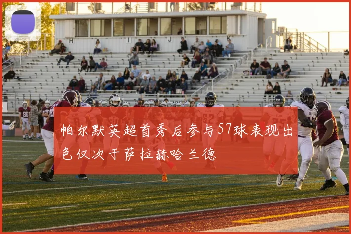 帕尔默英超首秀后参与57球表现出色仅次于萨拉赫哈兰德