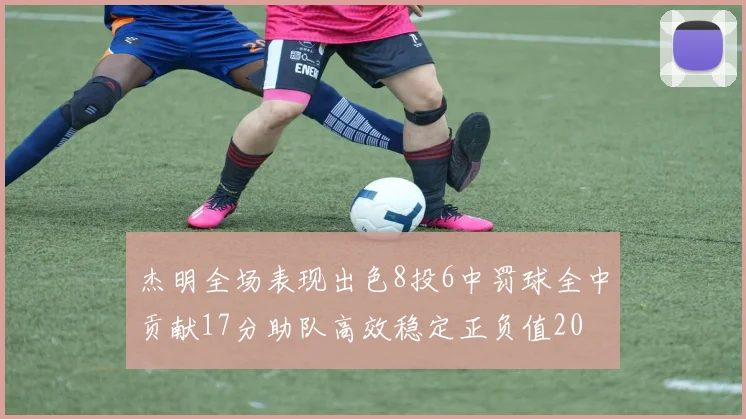 杰明全场表现出色8投6中罚球全中贡献17分助队高效稳定正负值20