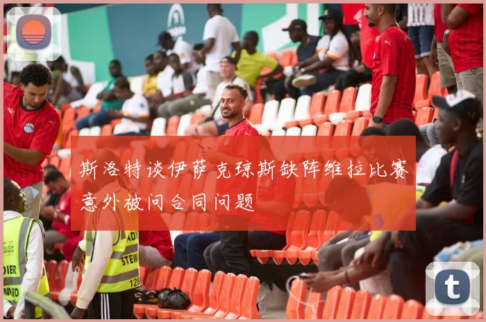 斯洛特谈伊萨克琼斯缺阵维拉比赛意外被问合同问题