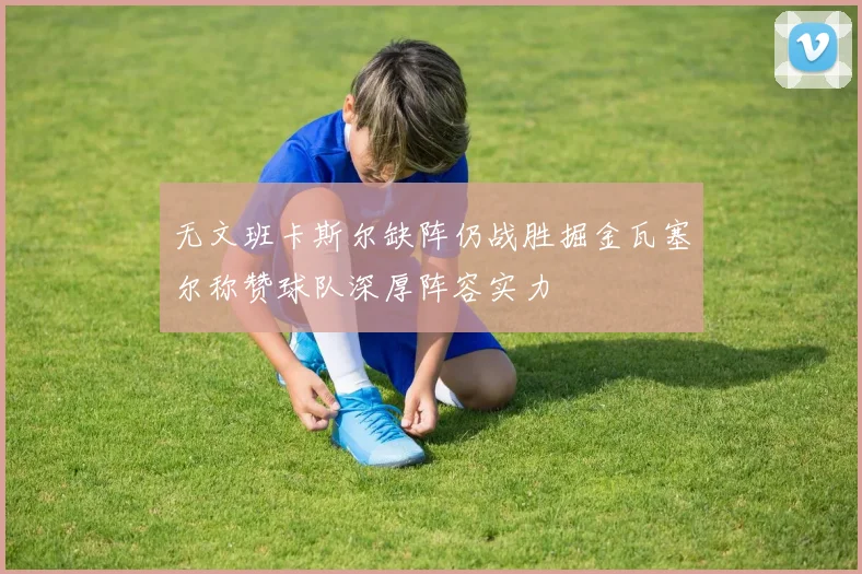 无文班卡斯尔缺阵仍战胜掘金瓦塞尔称赞球队深厚阵容实力