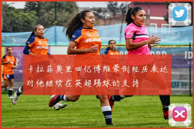 卡拉菲奥里回忆博维晕倒经历表达对他继续在英超踢球的支持